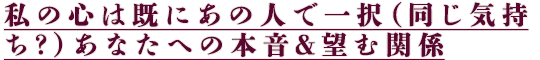 私の心は既にあの人で一択（同じ気持ち？）あなたへの本音＆望む関係