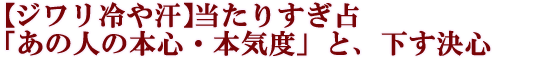 【ジワリ冷や汗】当たりすぎ占「あの人の本心・本気度」と、下す決心