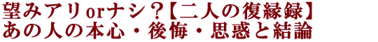 望みアリorナシ？【二人の復縁録】あの人の本心・後悔・思惑と結論