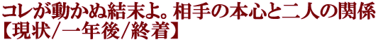 コレが動かぬ結末よ。相手の本心と二人の関係【現状/一年後/終着】