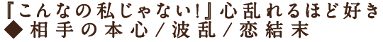 『こんなの私じゃない！』心乱れるほど好き◆相手の本心/波乱/恋結末