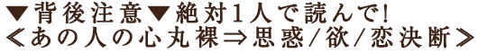 ▼背後注意▼絶対1人で読んで！≪あの人の心丸裸⇒思惑/欲/恋決断≫