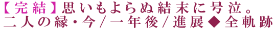 【完結】思いもよらぬ結末に号泣。二人の縁・今/一年後/進展◆全軌跡