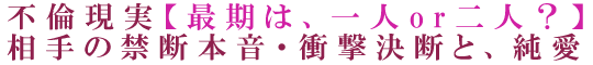 不倫現実【最期は、一人or二人？】相手の禁断本音・衝撃決断と、純愛