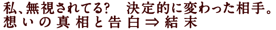 私、無視されてる？　決定的に変わった相手。想いの真相と告白⇒結末