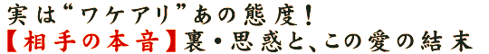 実は“ワケアリ”あの態度！【相手の本音】裏・思惑と、この愛の結末