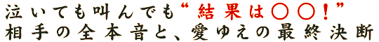 泣いても叫んでも“結果は○○！”相手の全本音と、愛ゆえの最終決断
