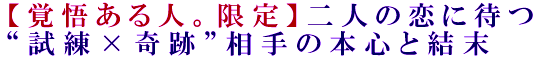 【覚悟ある人。限定】二人の恋に待つ“試練×奇跡”相手の本心と結末
