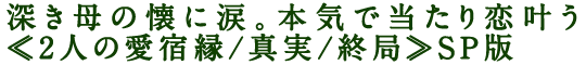 深き母の懐に涙。本気で当たり恋叶う≪2人の愛宿縁/真実/終局≫SP版