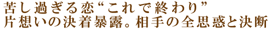 苦し過ぎる恋“これで終わり”片想いの決着暴露。相手の全思惑と決断