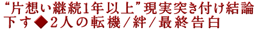 “片想い継続1年以上”現実突き付け結論下す◆2人の転機/絆/最終告白