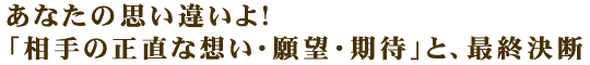 あなたの思い違いよ！「相手の正直な想い・願望・期待」と、最終決断