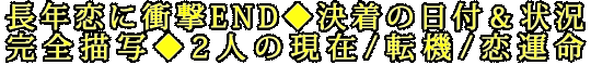 長年恋に衝撃END◆決着の日付＆状況完全描写◆2人の現在/転機/恋運命