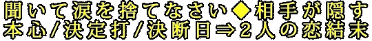 聞いて涙を捨てなさい◆相手が隠す本心/決定打/決断日⇒2人の恋結末