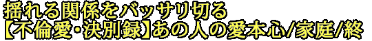 揺れる関係をバッサリ切る【不倫愛・決別録】あの人の愛本心/家庭/終