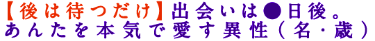 【後は待つだけ】出会いは●日後。あんたを本気で愛す異性（名・歳）