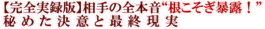 【完全実録版】相手の全本音“根こそぎ暴露！”秘めた決意と最終現実