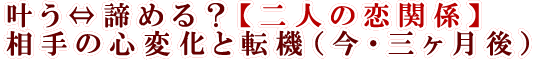 叶う⇔諦める？【二人の恋関係】相手の心変化と転機（今・三ヶ月後）