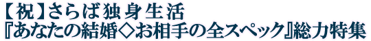 【祝】さらば独身生活『あなたの結婚◇お相手の全スペック』総力特集