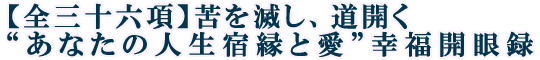 【全三十六項】苦を滅し、道開く“あなたの人生宿縁と愛”幸福開眼録