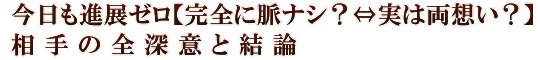 今日も進展ゼロ【完全に脈ナシ？⇔実は両想い？】相手の全深意と結論