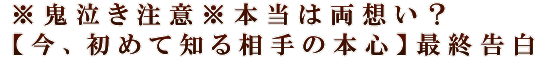 ※鬼泣き注意※本当は両想い？【今、初めて知る相手の本心】最終告白