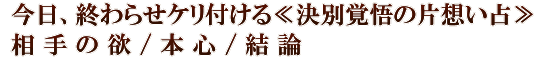 今日、終わらせケリ付ける≪決別覚悟の片想い占≫相手の欲/本心/結論