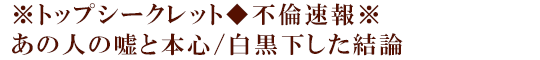※トップシークレット◆不倫速報※あの人の嘘と本心/白黒下した結論