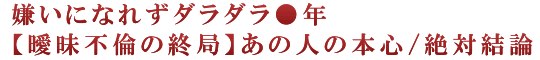 嫌いになれずダラダラ●年【曖昧不倫の終局】あの人の本心/絶対結論