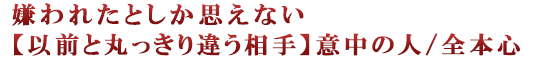 嫌われたとしか思えない【以前と丸っきり違う相手】意中の人/全本心